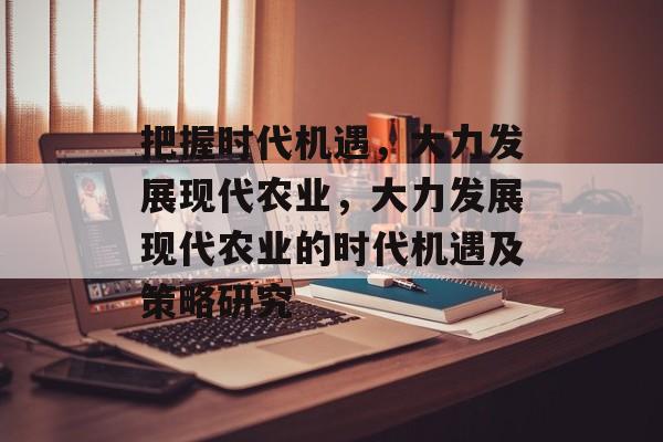 把握时代机遇,大力发展现代农业,大力发展现代农业的时代机遇及策略研究 把握时代机遇,大力发展现代农业,大力发展现代农业的时代机遇及策略研究
