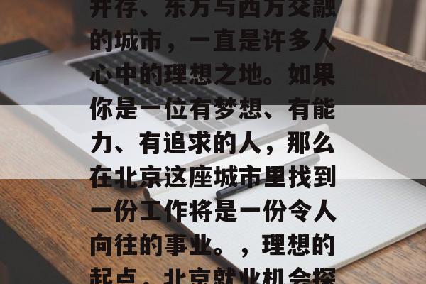 北京，这座历史与现代并存、东方与西方交融的城市，一直是许多人心中的理想之地。如果你是一位有梦想、有能力、有追求的人，那么在北京这座城市里找到一份工作将是一份令人向往的事业。，理想的起点，北京就业机会探索