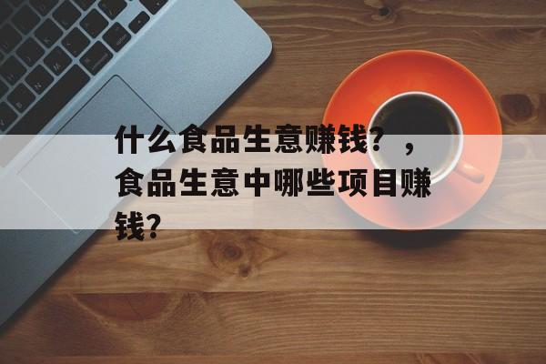 什么食品生意赚钱？，食品生意中哪些项目赚钱？