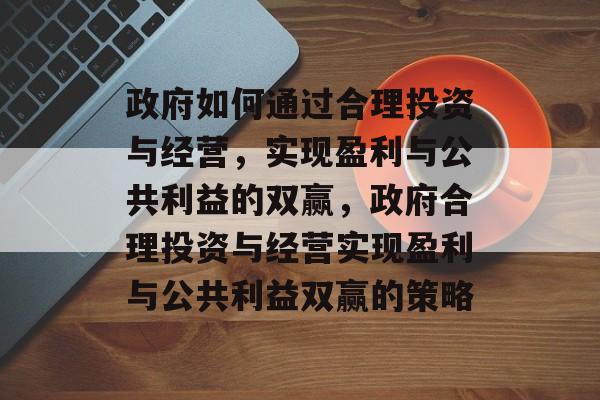 政府如何通过合理投资与经营,实现盈利与公共利益的双赢,政府合理投资与经营实现盈利与公共利益双赢的策略 政府如何通过合理投资与经营,实现盈利与公共利益的双赢,政府合理投资与经营实现盈利与公共利益双赢的策略