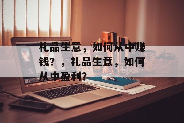 礼品生意，如何从中赚钱？，礼品生意，如何从中盈利？