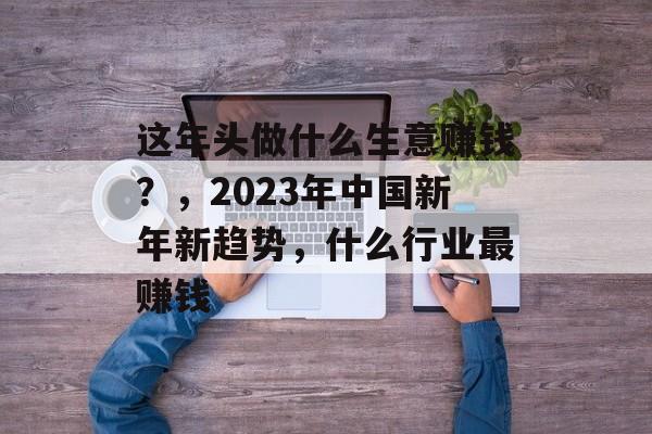 这年头做什么生意赚钱?,2023年中国新年新趋势,什么行业最赚钱 这年头做什么生意赚钱?,2023年中国新年新趋势,什么行业最赚钱