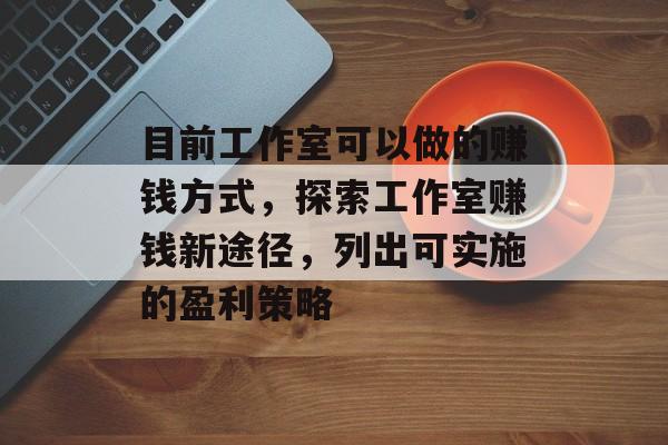 目前工作室可以做的赚钱方式,探索工作室赚钱新途径,列出可实施的盈利策略 目前工作室可以做的赚钱方式,探索工作室赚钱新途径,列出可实施的盈利策略