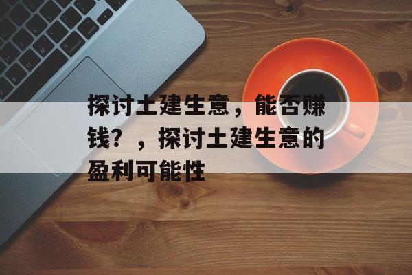 探讨土建生意,能否赚钱?,探讨土建生意的盈利可能性 探讨土建生意,能否赚钱?,探讨土建生意的盈利可能性