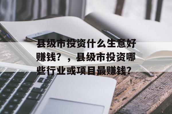 县级市投资什么生意好赚钱？，县级市投资哪些行业或项目最赚钱？