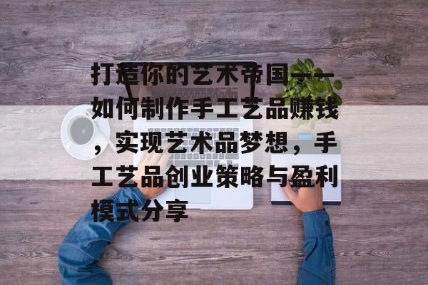 打造你的艺术帝国——如何制作手工艺品赚钱,实现艺术品梦想,手工艺品创业策略与盈利模式分享 打造你的艺术帝国——如何制作手工艺品赚钱,实现艺术品梦想,手工艺品创业策略与盈利模式分享