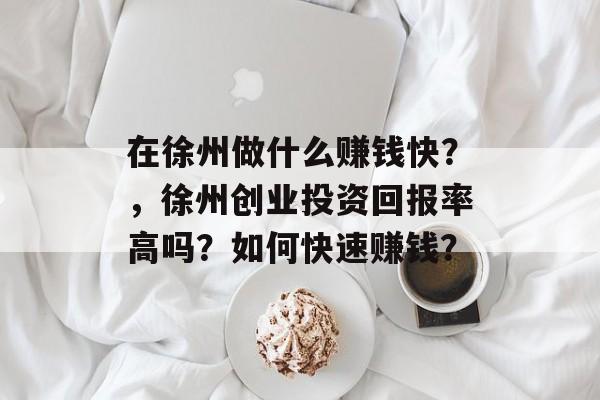 在徐州做什么赚钱快？，徐州创业投资回报率高吗？如何快速赚钱？