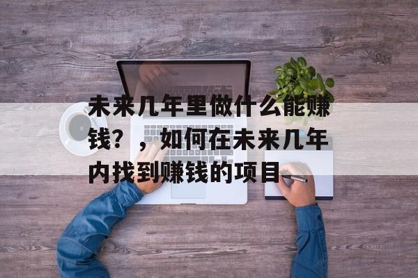 未来几年里做什么能赚钱?,如何在未来几年内找到赚钱的项目 未来几年里做什么能赚钱?,如何在未来几年内找到赚钱的项目