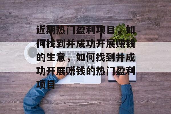 近期热门盈利项目,如何找到并成功开展赚钱的生意,如何找到并成功开展赚钱的热门盈利项目 近期热门盈利项目,如何找到并成功开展赚钱的生意,如何找到并成功开展赚钱的热门盈利项目