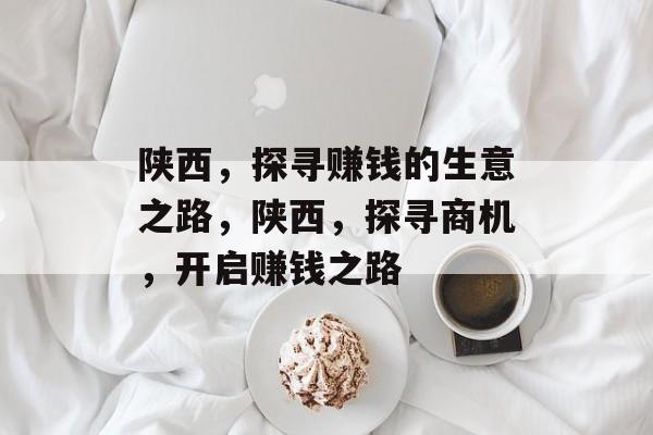 陕西,探寻赚钱的生意之路,陕西,探寻商机,开启赚钱之路 陕西,探寻赚钱的生意之路,陕西,探寻商机,开启赚钱之路