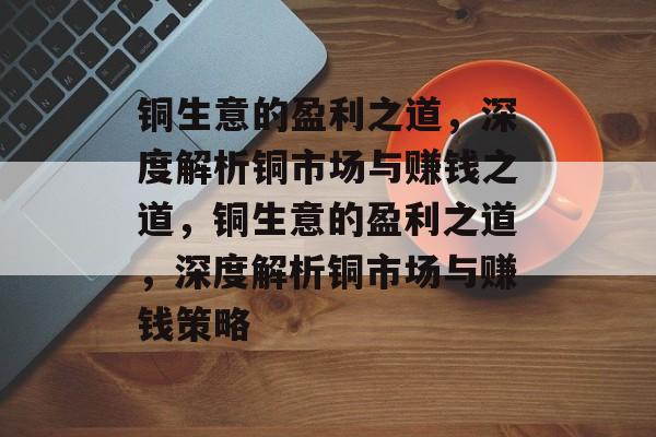 铜生意的盈利之道,深度解析铜市场与赚钱之道,铜生意的盈利之道,深度解析铜市场与赚钱策略 铜生意的盈利之道,深度解析铜市场与赚钱之道,铜生意的盈利之道,深度解析铜市场与赚钱策略