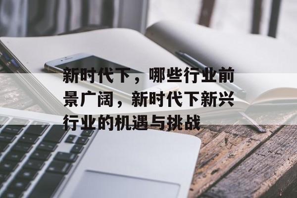 新时代下,哪些行业前景广阔,新时代下新兴行业的机遇与挑战 新时代下,哪些行业前景广阔,新时代下新兴行业的机遇与挑战