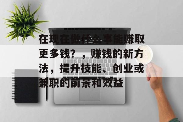 在现在做什么事能赚取更多钱?,赚钱的新方法,提升技能、创业或兼职的前景和效益 在现在做什么事能赚取更多钱?,赚钱的新方法,提升技能、创业或兼职的前景和效益