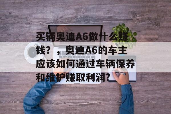 买辆奥迪A6做什么赚钱?,奥迪A6的车主应该如何通过车辆保养和维护赚取利润? 买辆奥迪A6做什么赚钱?,奥迪A6的车主应该如何通过车辆保养和维护赚取利润?