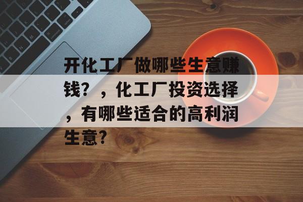 开化工厂做哪些生意赚钱?,化工厂投资选择,有哪些适合的高利润生意? 开化工厂做哪些生意赚钱?,化工厂投资选择,有哪些适合的高利润生意?