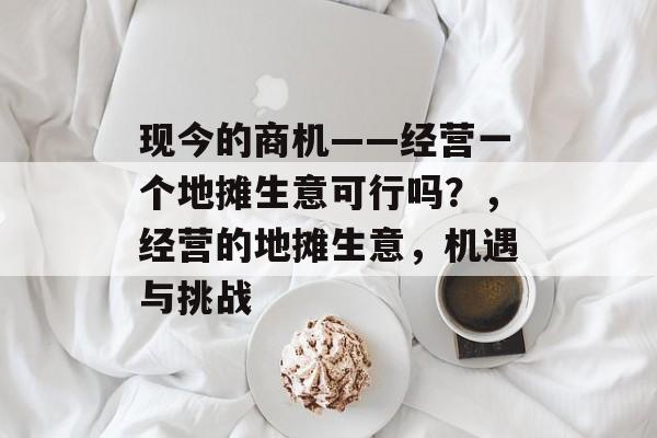 现今的商机——经营一个地摊生意可行吗?,经营的地摊生意,机遇与挑战 现今的商机——经营一个地摊生意可行吗?,经营的地摊生意,机遇与挑战