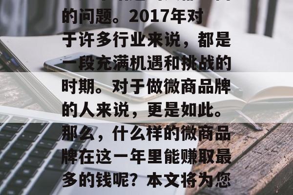 2017做什么微商产品最赚钱?这是所有关注这个话题的人都会问的问题。2017年对于许多行业来说,都是一段充满机遇和挑战的时期。对于做微商品牌的人来说,更是如此。那么,什么样的微商品牌在这一年里能赚取最多的钱呢?本文将为您揭示一些趋势。,2017最适合微商品牌赚取最多钱的产品类型 2017做什么微商产品最赚钱?这是所有关注这个话题的人都会问的问题。2017年对于许多行业来说,都是一段充满机遇和挑战的时期。对于做微商品牌的人来说,更是如此。那么,什么样的微商品牌在这一年里能赚取最多的钱呢?本文将为您揭示一些趋势。,2017最适合微商品牌赚取最多钱的产品类型
