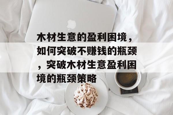 木材生意的盈利困境，如何突破不赚钱的瓶颈，突破木材生意盈利困境的瓶颈策略