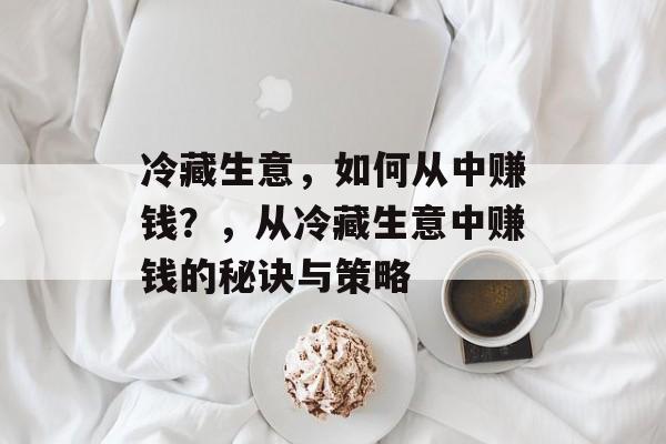 冷藏生意，如何从中赚钱？，从冷藏生意中赚钱的秘诀与策略