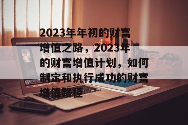 2023年年初的财富增值之路,2023年的财富增值计划,如何制定和执行成功的财富增值路径 2023年年初的财富增值之路,2023年的财富增值计划,如何制定和执行成功的财富增值路径