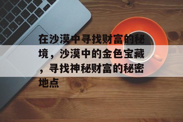 在沙漠中寻找财富的秘境,沙漠中的金色宝藏,寻找神秘财富的秘密地点 在沙漠中寻找财富的秘境,沙漠中的金色宝藏,寻找神秘财富的秘密地点