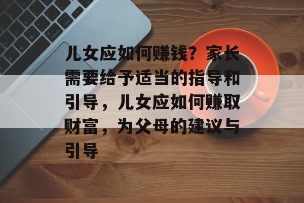 儿女应如何赚钱?家长需要给予适当的指导和引导,儿女应如何赚取财富,为父母的建议与引导 儿女应如何赚钱?家长需要给予适当的指导和引导,儿女应如何赚取财富,为父母的建议与引导