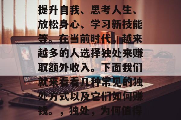 独处是每个人都应该珍惜的时光。它可以用来提升自我、思考人生、放松身心、学习新技能等。在当前时代,越来越多的人选择独处来赚取额外收入。下面我们就来看看几种常见的独处方式以及它们如何赚钱。,独处,为何值得投资和如何利用它来赚钱 独处是每个人都应该珍惜的时光。它可以用来提升自我、思考人生、放松身心、学习新技能等。在当前时代,越来越多的人选择独处来赚取额外收入。下面我们就来看看几种常见的独处方式以及它们如何赚钱。,独处,为何值得投资和如何利用它来赚钱