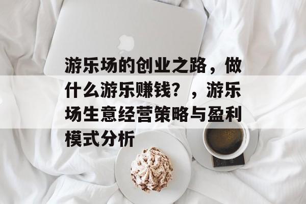 游乐场的创业之路，做什么游乐赚钱？，游乐场生意经营策略与盈利模式分析