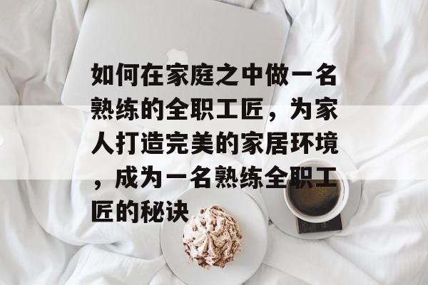 如何在家庭之中做一名熟练的全职工匠,为家人打造完美的家居环境,成为一名熟练全职工匠的秘诀 如何在家庭之中做一名熟练的全职工匠,为家人打造完美的家居环境,成为一名熟练全职工匠的秘诀