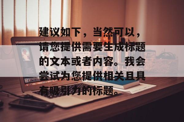 建议如下,当然可以,请您提供需要生成标题的文本或者内容。我会尝试为您提供相关且具有吸引力的标题。 建议如下,当然可以,请您提供需要生成标题的文本或者内容。我会尝试为您提供相关且具有吸引力的标题。