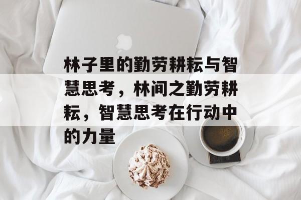 林子里的勤劳耕耘与智慧思考,林间之勤劳耕耘,智慧思考在行动中的力量 林子里的勤劳耕耘与智慧思考,林间之勤劳耕耘,智慧思考在行动中的力量
