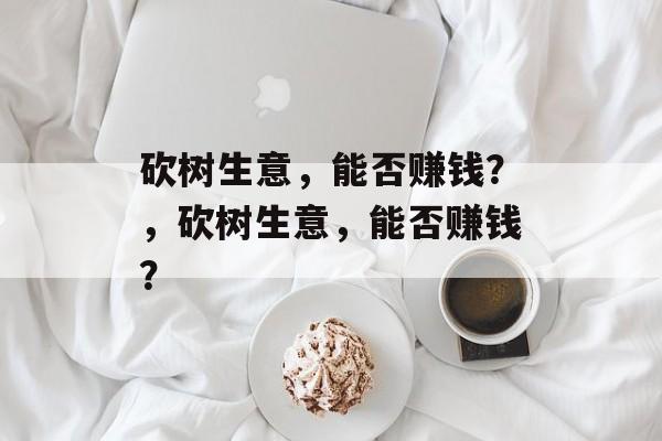 砍树生意,能否赚钱?,砍树生意,能否赚钱? 砍树生意,能否赚钱?,砍树生意,能否赚钱?