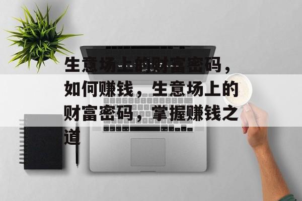 生意场上的财富密码,如何赚钱,生意场上的财富密码,掌握赚钱之道 生意场上的财富密码,如何赚钱,生意场上的财富密码,掌握赚钱之道