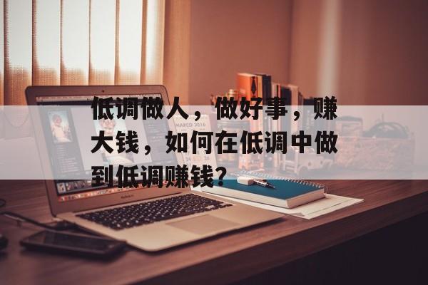 低调做人,做好事,赚大钱,如何在低调中做到低调赚钱? 低调做人,做好事,赚大钱,如何在低调中做到低调赚钱?