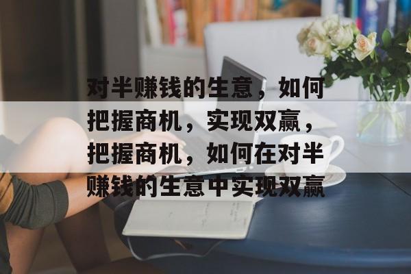 对半赚钱的生意,如何把握商机,实现双赢,把握商机,如何在对半赚钱的生意中实现双赢 对半赚钱的生意,如何把握商机,实现双赢,把握商机,如何在对半赚钱的生意中实现双赢