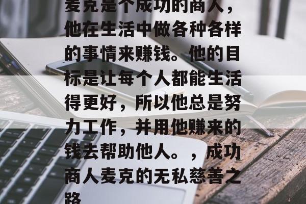 麦克是个成功的商人,他在生活中做各种各样的事情来赚钱。他的目标是让每个人都能生活得更好,所以他总是努力工作,并用他赚来的钱去帮助他人。,成功商人麦克的无私慈善之路 麦克是个成功的商人,他在生活中做各种各样的事情来赚钱。他的目标是让每个人都能生活得更好,所以他总是努力工作,并用他赚来的钱去帮助他人。,成功商人麦克的无私慈善之路