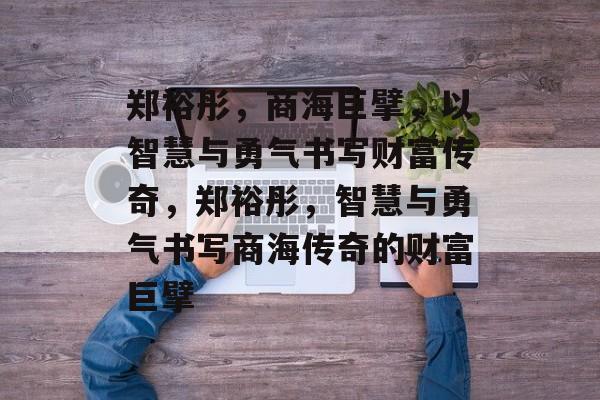 郑裕彤,商海巨擘,以智慧与勇气书写财富传奇,郑裕彤,智慧与勇气书写商海传奇的财富巨擘 郑裕彤,商海巨擘,以智慧与勇气书写财富传奇,郑裕彤,智慧与勇气书写商海传奇的财富巨擘