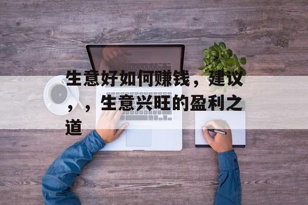 生意好如何赚钱,建议,,生意兴旺的盈利之道 生意好如何赚钱,建议,,生意兴旺的盈利之道
