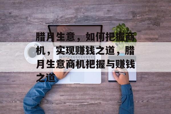 腊月生意,如何把握商机,实现赚钱之道,腊月生意商机把握与赚钱之道 腊月生意,如何把握商机,实现赚钱之道,腊月生意商机把握与赚钱之道