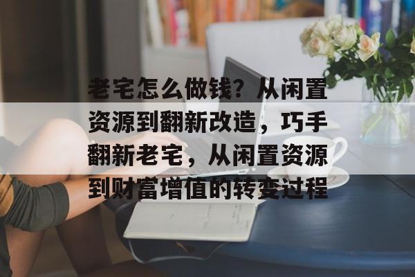 老宅怎么做钱?从闲置资源到翻新改造,巧手翻新老宅,从闲置资源到财富增值的转变过程 老宅怎么做钱?从闲置资源到翻新改造,巧手翻新老宅,从闲置资源到财富增值的转变过程