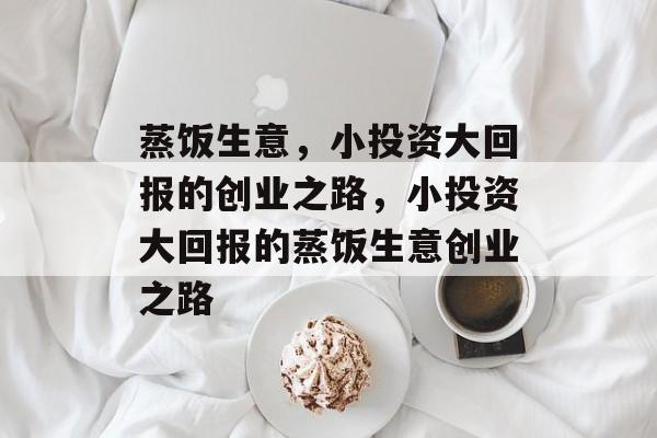蒸饭生意,小投资大回报的创业之路,小投资大回报的蒸饭生意创业之路 蒸饭生意,小投资大回报的创业之路,小投资大回报的蒸饭生意创业之路