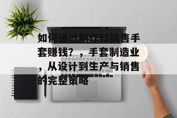 如何通过制作和销售手套赚钱?,手套制造业,从设计到生产与销售的完整策略 如何通过制作和销售手套赚钱?,手套制造业,从设计到生产与销售的完整策略