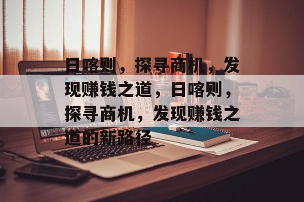 日喀则,探寻商机,发现赚钱之道,日喀则,探寻商机,发现赚钱之道的新路径 日喀则,探寻商机,发现赚钱之道,日喀则,探寻商机,发现赚钱之道的新路径