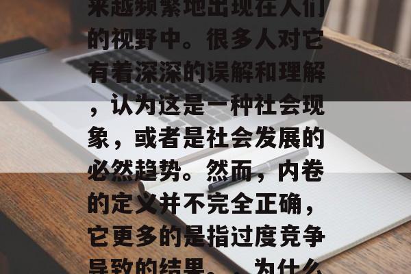 内卷这个词在近年来越来越频繁地出现在人们的视野中。很多人对它有着深深的误解和理解,认为这是一种社会现象,或者是社会发展的必然趋势。然而,内卷的定义并不完全正确,它更多的是指过度竞争导致的结果。,为什么说内卷就是一种现象? 内卷这个词在近年来越来越频繁地出现在人们的视野中。很多人对它有着深深的误解和理解,认为这是一种社会现象,或者是社会发展的必然趋势。然而,内卷的定义并不完全正确,它更多的是指过度竞争导致的结果。,为什么说内卷就是一种现象?