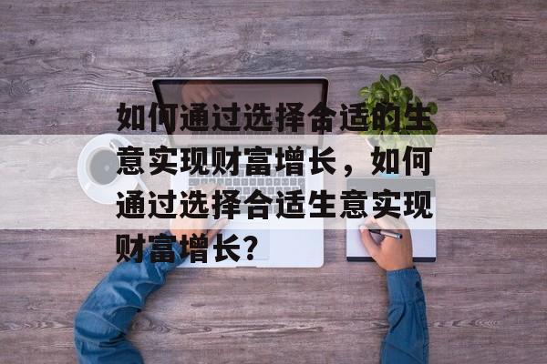 如何通过选择合适的生意实现财富增长,如何通过选择合适生意实现财富增长? 如何通过选择合适的生意实现财富增长,如何通过选择合适生意实现财富增长?