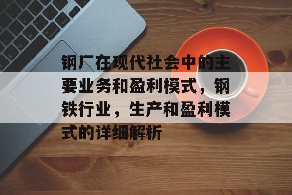 钢厂在现代社会中的主要业务和盈利模式,钢铁行业,生产和盈利模式的详细解析 钢厂在现代社会中的主要业务和盈利模式,钢铁行业,生产和盈利模式的详细解析
