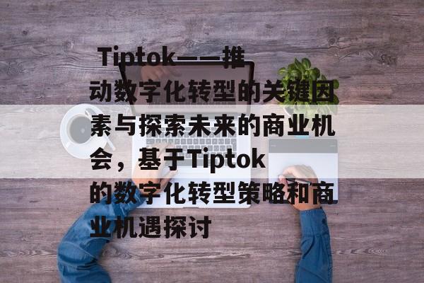 Tiptok——推动数字化转型的关键因素与探索未来的商业机会,基于Tiptok的数字化转型策略和商业机遇探讨  Tiptok——推动数字化转型的关键因素与探索未来的商业机会,基于Tiptok的数字化转型策略和商业机遇探讨