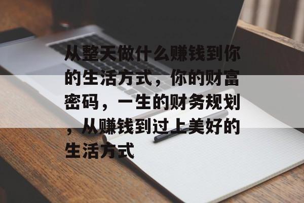 从整天做什么赚钱到你的生活方式，你的财富密码，一生的财务规划，从赚钱到过上美好的生活方式