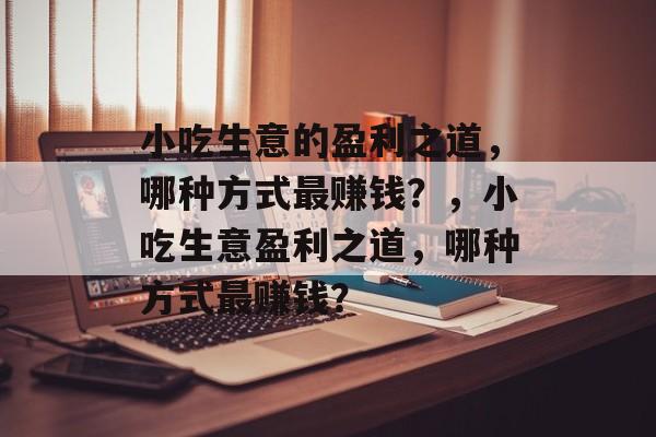 小吃生意的盈利之道，哪种方式最赚钱？，小吃生意盈利之道，哪种方式最赚钱？