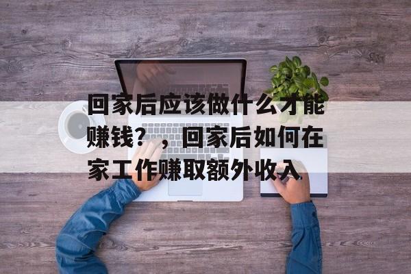 回家后应该做什么才能赚钱?,回家后如何在家工作赚取额外收入 回家后应该做什么才能赚钱?,回家后如何在家工作赚取额外收入